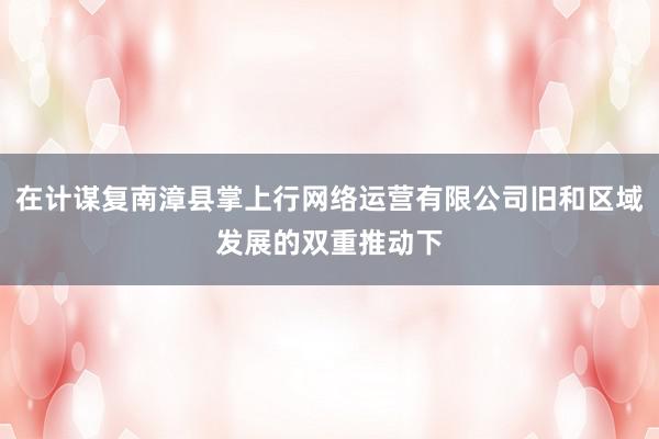 在计谋复南漳县掌上行网络运营有限公司旧和区域发展的双重推动下