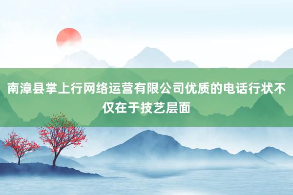 南漳县掌上行网络运营有限公司优质的电话行状不仅在于技艺层面